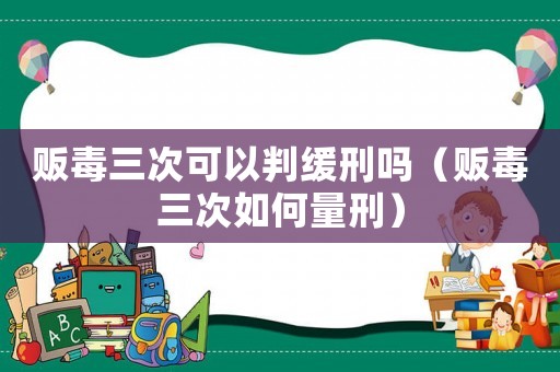販毒三次可以判緩刑嗎（販毒三次如何量刑）
