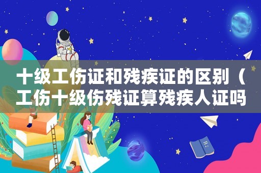 十級(jí)工傷證和殘疾證的區(qū)別（工傷十級(jí)傷殘證算殘疾人證嗎）