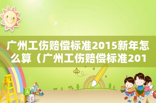 廣州工傷賠償標準2015新年怎么算（廣州工傷賠償標準2015新年）