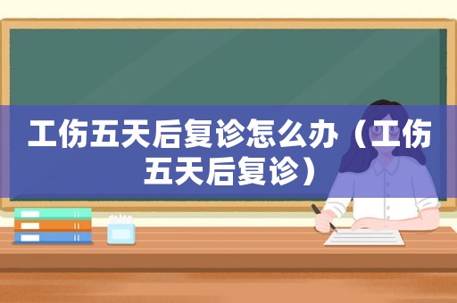 工傷五天后復診怎么辦（工傷五天后復診）