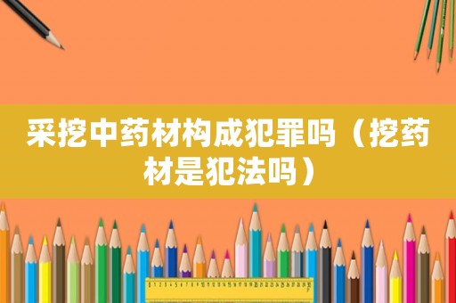 采挖中藥材構(gòu)成犯罪嗎（挖藥材是犯法嗎）