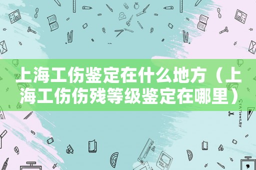 上海工傷鑒定在什么地方（上海工傷傷殘等級鑒定在哪里）