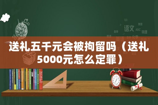 送禮五千元會(huì)被拘留嗎（送禮5000元怎么定罪）