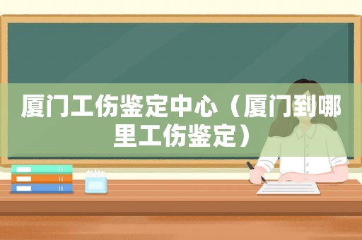 廈門工傷鑒定中心（廈門到哪里工傷鑒定）