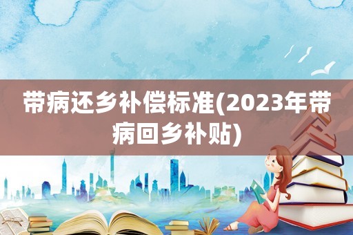 帶病還鄉(xiāng)補(bǔ)償標(biāo)準(zhǔn)(2023年帶病回鄉(xiāng)補(bǔ)貼)