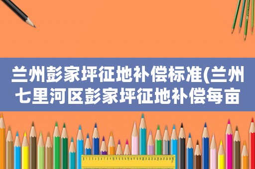 蘭州彭家坪征地補(bǔ)償標(biāo)準(zhǔn)(蘭州七里河區(qū)彭家坪征地補(bǔ)償每畝多少？)