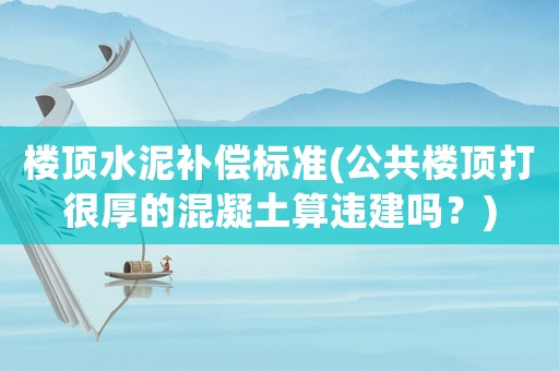 樓頂水泥補償標準(公共樓頂打很厚的混凝土算違建嗎？)