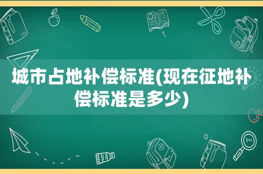 城市占地補償標準(現在征地補償標準是多少)