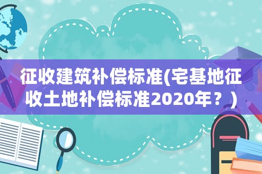 征收建筑補償標準(宅基地征收土地補償標準2020年？)