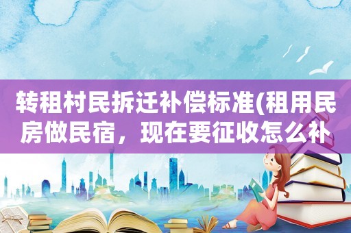 轉(zhuǎn)租村民拆遷補(bǔ)償標(biāo)準(zhǔn)(租用民房做民宿，現(xiàn)在要征收怎么補(bǔ)償)