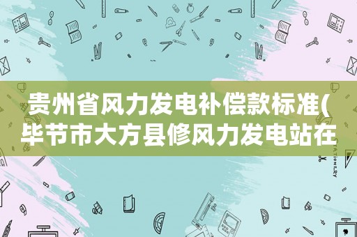 貴州省風(fēng)力發(fā)電補(bǔ)償款標(biāo)準(zhǔn)(畢節(jié)市大方縣修風(fēng)力發(fā)電站在什么地方呢？)