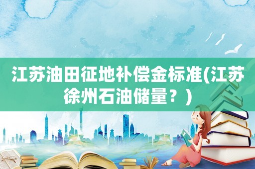 江蘇油田征地補償金標準(江蘇徐州石油儲量？)