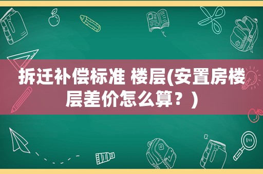 拆遷補償標準 樓層(安置房樓層差價怎么算？)