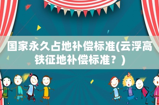 國(guó)家永久占地補(bǔ)償標(biāo)準(zhǔn)(云浮高鐵征地補(bǔ)償標(biāo)準(zhǔn)？)