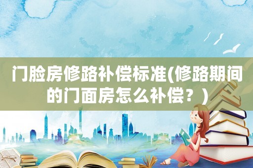 門臉房修路補償標準(修路期間的門面房怎么補償？)