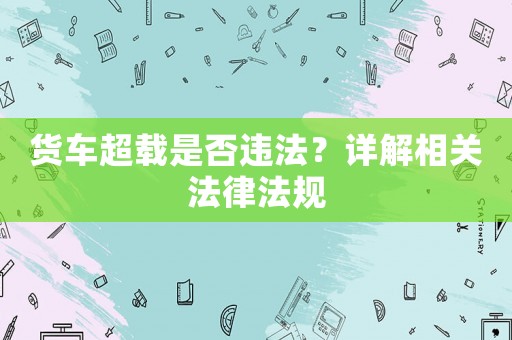 貨車超載是否違法？詳解相關法律法規