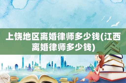 上饒地區離婚律師多少錢(江西離婚律師多少錢)