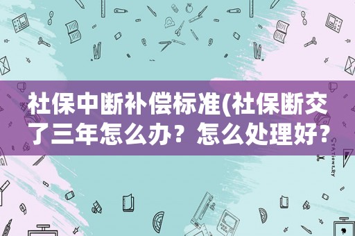社保中斷補償標準(社保斷交了三年怎么辦？怎么處理好？)