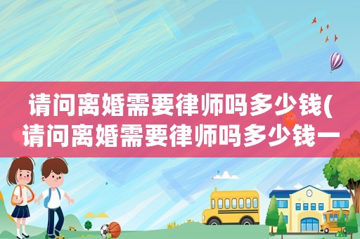 請問離婚需要律師嗎多少錢(請問離婚需要律師嗎多少錢一次)
