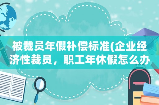 被裁員年假補(bǔ)償標(biāo)準(zhǔn)(企業(yè)經(jīng)濟(jì)性裁員，職工年休假怎么辦？)
