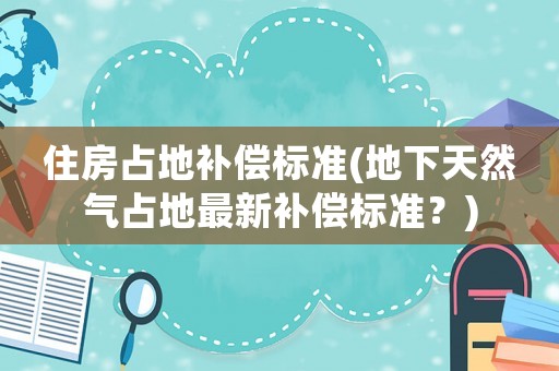 住房占地補償標準(地下天然氣占地最新補償標準？)