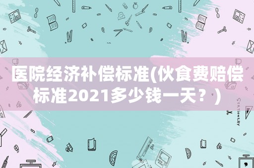 醫院經濟補償標準(伙食費賠償標準2021多少錢一天？)