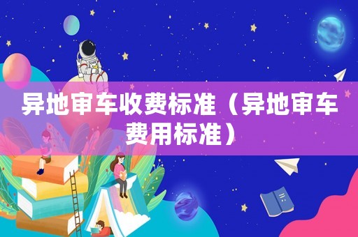 異地審車收費標準（異地審車費用標準）