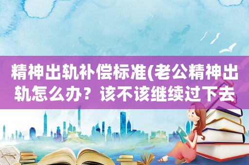精神出軌補償標準(老公精神出軌怎么辦？該不該繼續過下去，還有別的辦法嗎？)