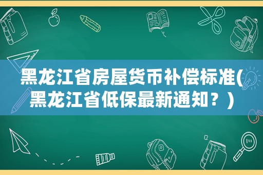 黑龍江省房屋貨幣補償標準(黑龍江省低保最新通知？)
