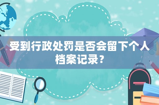 受到行政處罰是否會留下個人檔案記錄？
