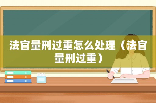 法官量刑過重怎么處理（法官量刑過重）