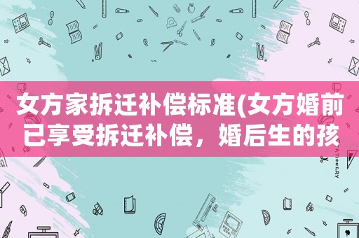 女方家拆遷補償標準(女方婚前已享受拆遷補償，婚后生的孩子可以享受拆遷補償嗎？)