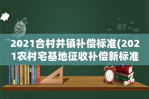 2021合村并鎮補償標準(2021農村宅基地征收補償新標準)