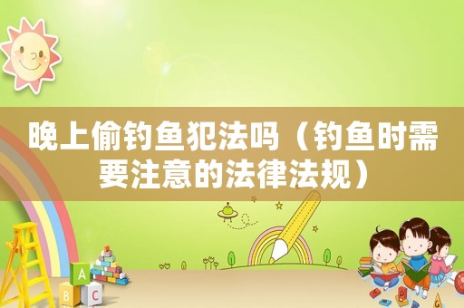 晚上偷釣魚犯法嗎（釣魚時需要注意的法律法規(guī)）