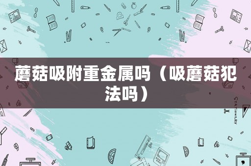 蘑菇吸附重金屬嗎（吸蘑菇犯法嗎）