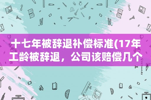 十七年被辭退補(bǔ)償標(biāo)準(zhǔn)(17年工齡被辭退，公司該賠償幾個(gè)月的補(bǔ)償)