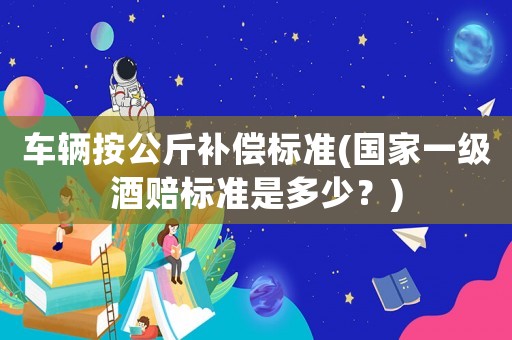 車輛按公斤補償標準(國家一級酒賠標準是多少？)