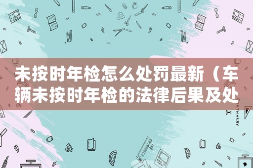未按時年檢怎么處罰最新（車輛未按時年檢的法律后果及處罰方式）