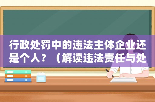 行政處罰中的違法主體企業(yè)還是個人？（解讀違法責任與處罰規(guī)定）