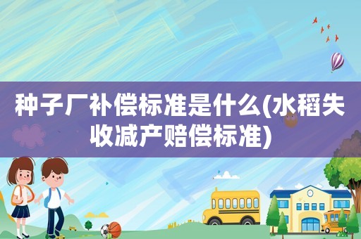 種子廠補償標準是什么(水稻失收減產賠償標準)