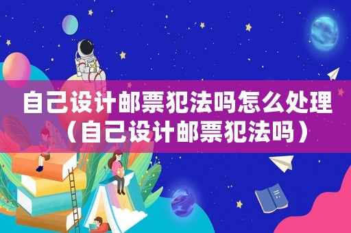 自己設計郵票犯法嗎怎么處理（自己設計郵票犯法嗎）