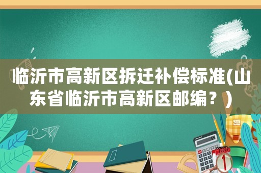 臨沂市高新區(qū)拆遷補(bǔ)償標(biāo)準(zhǔn)(山東省臨沂市高新區(qū)郵編？)