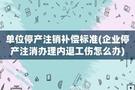單位停產(chǎn)注銷補(bǔ)償標(biāo)準(zhǔn)(企業(yè)停產(chǎn)注消辦理內(nèi)退工傷怎么辦)