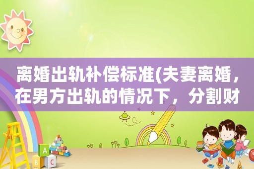 離婚出軌補(bǔ)償標(biāo)準(zhǔn)(夫妻離婚，在男方出軌的情況下，分割財(cái)產(chǎn)，是否有優(yōu)勢？為什么？)