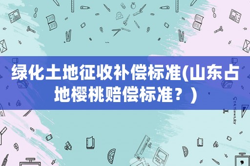 綠化土地征收補償標準(山東占地櫻桃賠償標準？)