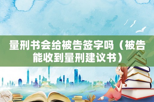 量刑書會給被告簽字嗎（被告能收到量刑建議書）