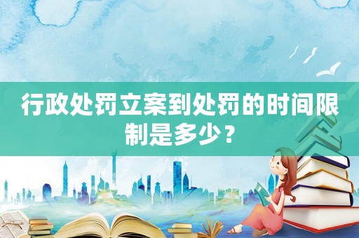 行政處罰立案到處罰的時(shí)間限制是多少？