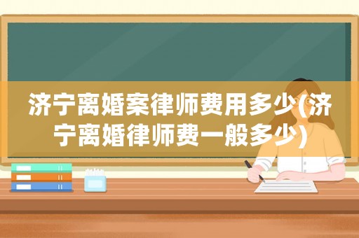 濟寧離婚案律師費用多少(濟寧離婚律師費一般多少)
