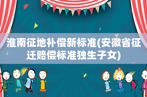淮南征地補償新標準(安徽省征遷賠償標準獨生子女)