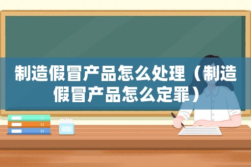 制造假冒產品怎么處理（制造假冒產品怎么定罪）